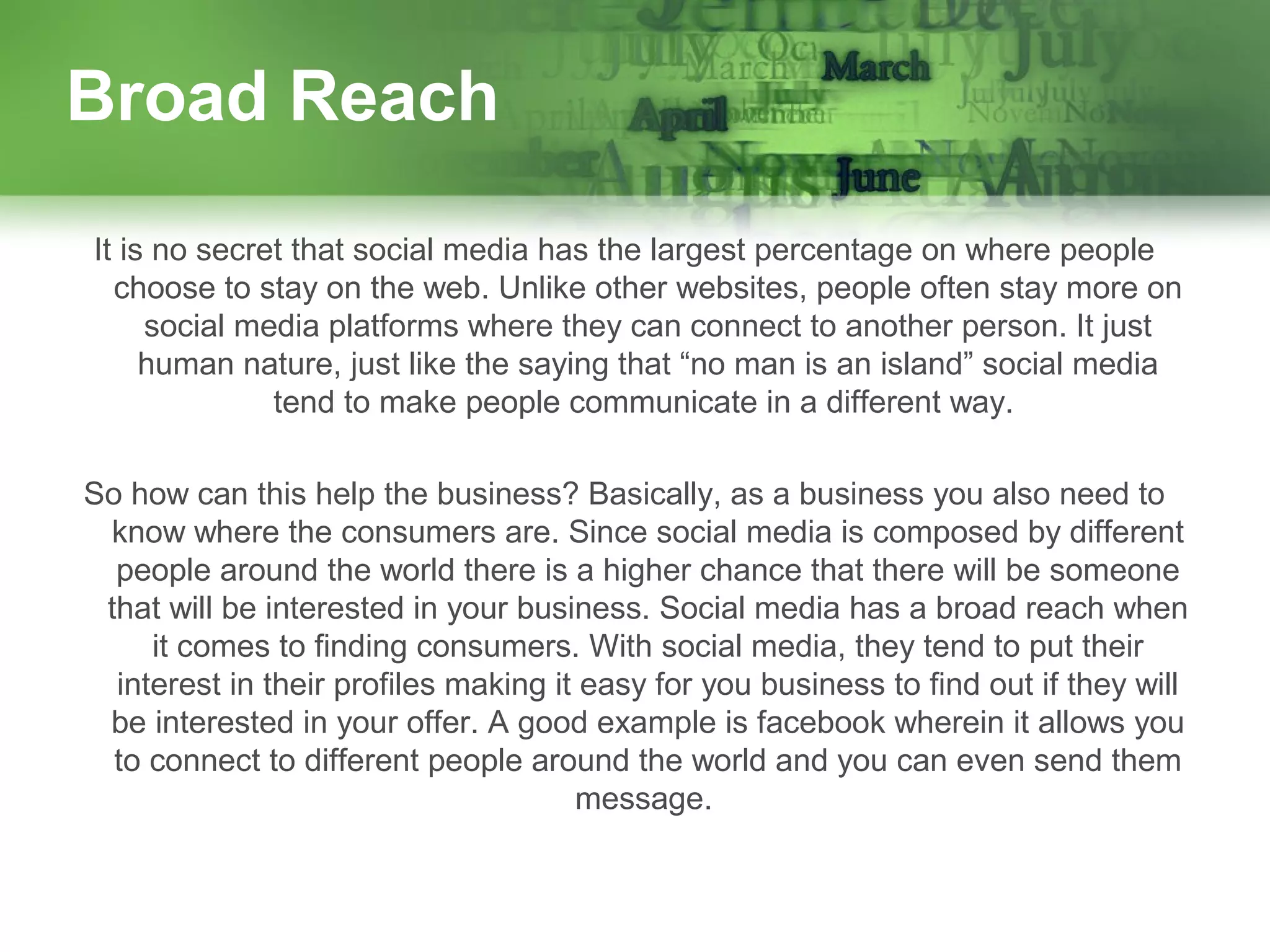 Broad Reach
It is no secret that social media has the largest percentage on where people
choose to stay on the web. Unlike other websites, people often stay more on
social media platforms where they can connect to another person. It just
human nature, just like the saying that “no man is an island” social media
tend to make people communicate in a different way.
So how can this help the business? Basically, as a business you also need to
know where the consumers are. Since social media is composed by different
people around the world there is a higher chance that there will be someone
that will be interested in your business. Social media has a broad reach when
it comes to finding consumers. With social media, they tend to put their
interest in their profiles making it easy for you business to find out if they will
be interested in your offer. A good example is facebook wherein it allows you
to connect to different people around the world and you can even send them
message.

 