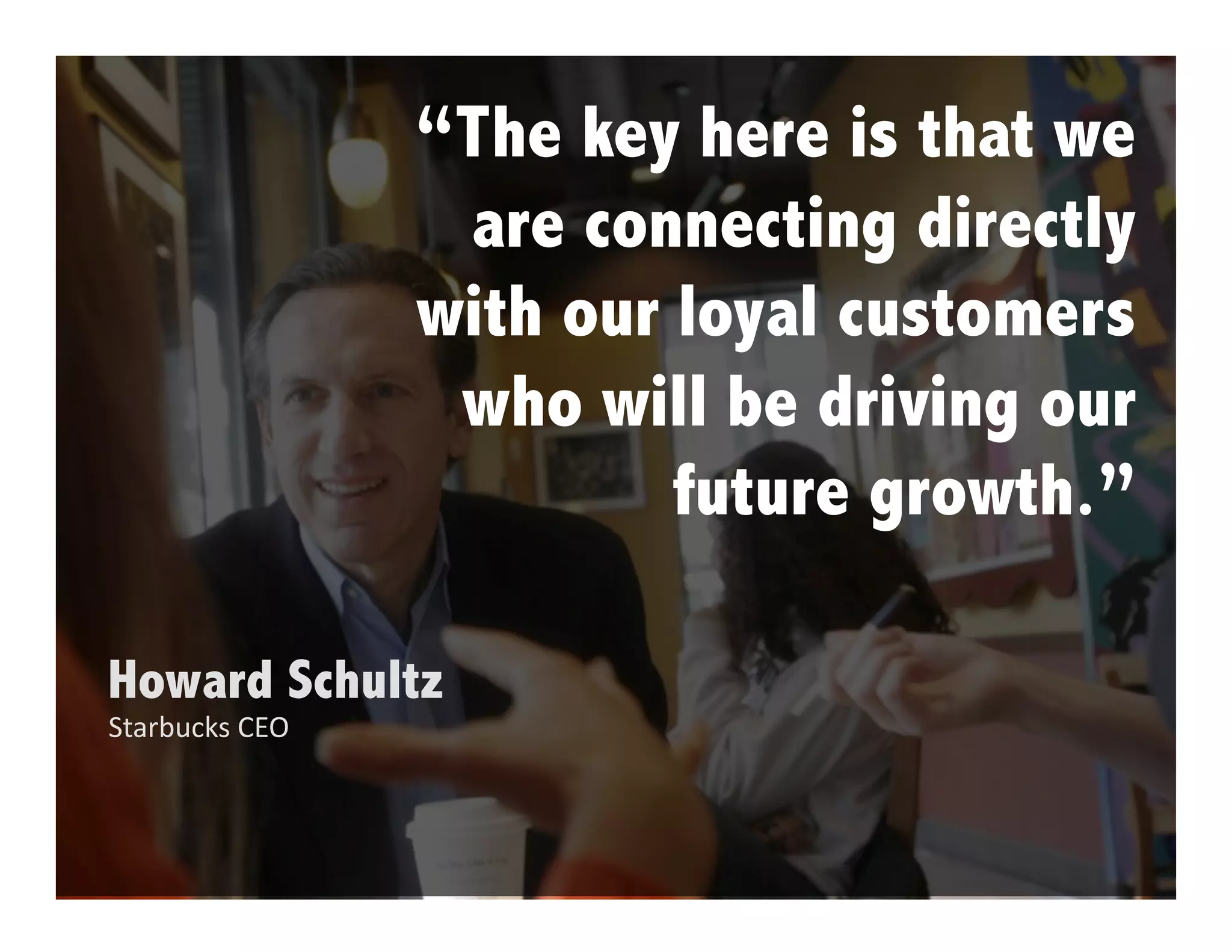 “The key here is that we
                 are connecting directly
                with our loyal customers
                 who will be driving our
                         future growth.”

Howard Schultz
Starbucks CEO
 