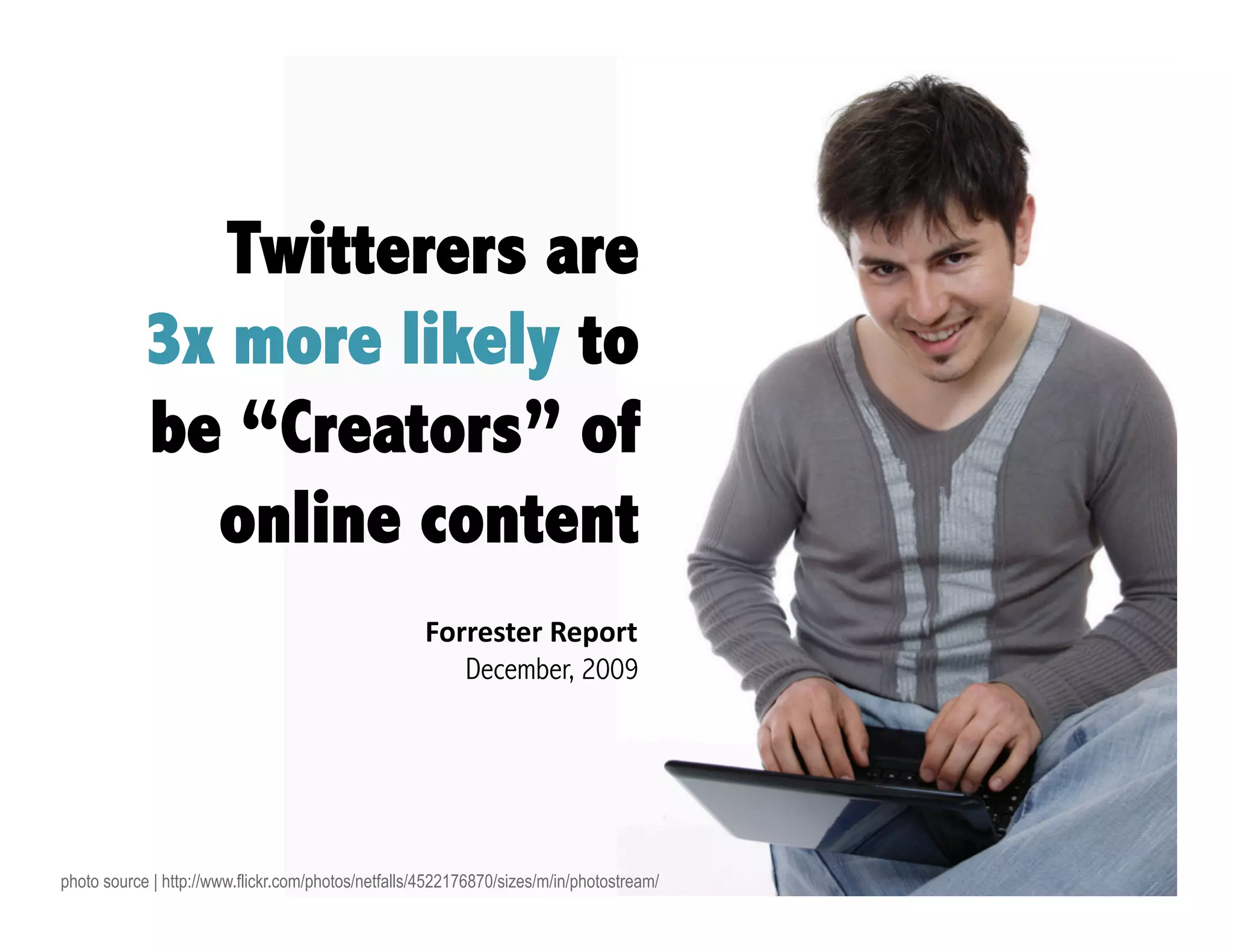 Twitterers are
            3x more likely to
            be “Creators” of
              online content
                                                    Forrester Report 
                                                       December, 2009




photo source | http://www.flickr.com/photos/netfalls/4522176870/sizes/m/in/photostream/
 