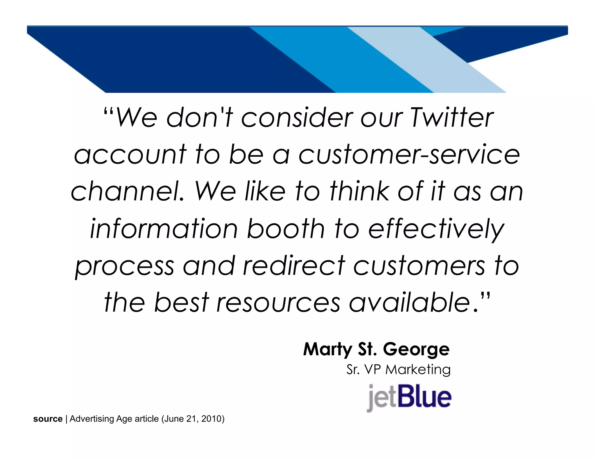 “We don't consider our Twitter
         account to be a customer-service
         channel. We like to think of it as an
          information booth to effectively
         process and redirect customers to
           the best resources available.”
                                                   Marty St. George
                                                        Sr. VP Marketing


source | Advertising Age article (June 21, 2010)       source | Keller Fay & Yahoo! study (June 2010)
 