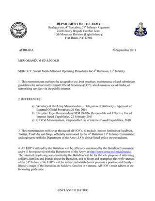 DEPARTMENT OF THE ARMY
                         Headquarters, 4th Battalion, 31st Infantry Regiment
                               2nd Infantry Brigade Combat Team
                             10th Mountain Division (Light Infantry)
                                      Fort Drum, NY 13602



AFDR-IDA                                                                        20 September 2011


MEMORANDUM OF RECORD


SUBJECT: Social Media Standard Operating Procedures for 4th Battalion, 31st Infantry


1. This memorandum outlines the acceptable use, best practices, maintenance of and submission
guidelines for authorized External Official Presences (EOP), also known as social media, or
networking services via the public internet.


2. REFERENCES:

           a) Secretary of the Army Memorandum – Delegation of Authority – Approval of
              External Official Presences, 21 Oct. 2010
           b) Directive Type Memorandum DTM 09-026, Responsible and Effective Use of
              Internet Based Capabilities, 22 February 2011
           c) CIO/G6 Memorandum, Responsible Use of Internet Based Capabilities, 2010


3. This memorandum will cover the use of all EOP’s, to include (but not limited to) Facebook,
Twitter, YouTube and blogs, officially sanctioned by the 4th Battalion 31st Infantry Commander,
and registered with the Department of the Army, IAW above-listed policy memorandums.


4. All EOP’s utilized by the Battalion will be officially sanctioned by the Battalion Commander
and will be registered with the Department of the Army at http://www.army.mil/socialmedia .
The intent of employing social media by the Battalion will be for the sole purpose of informing
soldiers, families and friends about the Battalion, and to foster and strengthen ties with veterans
of the 31st Infantry. No EOP’s will be authorized which do not promote a positive and family-
friendly image of the Battalion, its Soldiers, families or veterans. All EOP’s must adhere to the
following guidelines:




                                 UNCLASSIFIED/FOUO
 