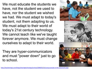 We must educate the students we have, not the student we used to have, nor the student we wished we had. We must adapt to today's student, not them adapting to us. We must adapt to their world of today's 21st century technology. We cannot teach like we've taught forever anymore. We must change ourselves to adapt to their world. They are hyper-communicators and must "power down" just to go to school.http://teacherlingo.com/blogs/sharingtechnology/archive/2008/02/23/using-youtube-in-the-classroom.aspx