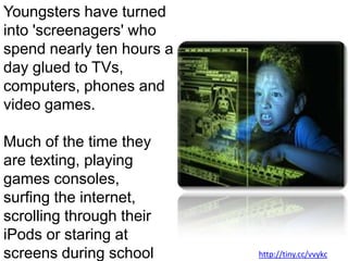 Youngsters have turned into 'screenagers' who spend nearly ten hours a day glued to TVs, computers, phones and video games. Much of the time they are texting, playing games consoles, surfing the internet, scrolling through their iPods or staring at screens during school lessons. http://tiny.cc/vvykc
