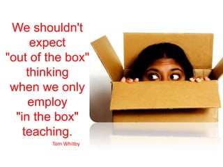 We shouldn't expect "out of the box" thinking when we only employ "in the box" teaching.Tom Whitby