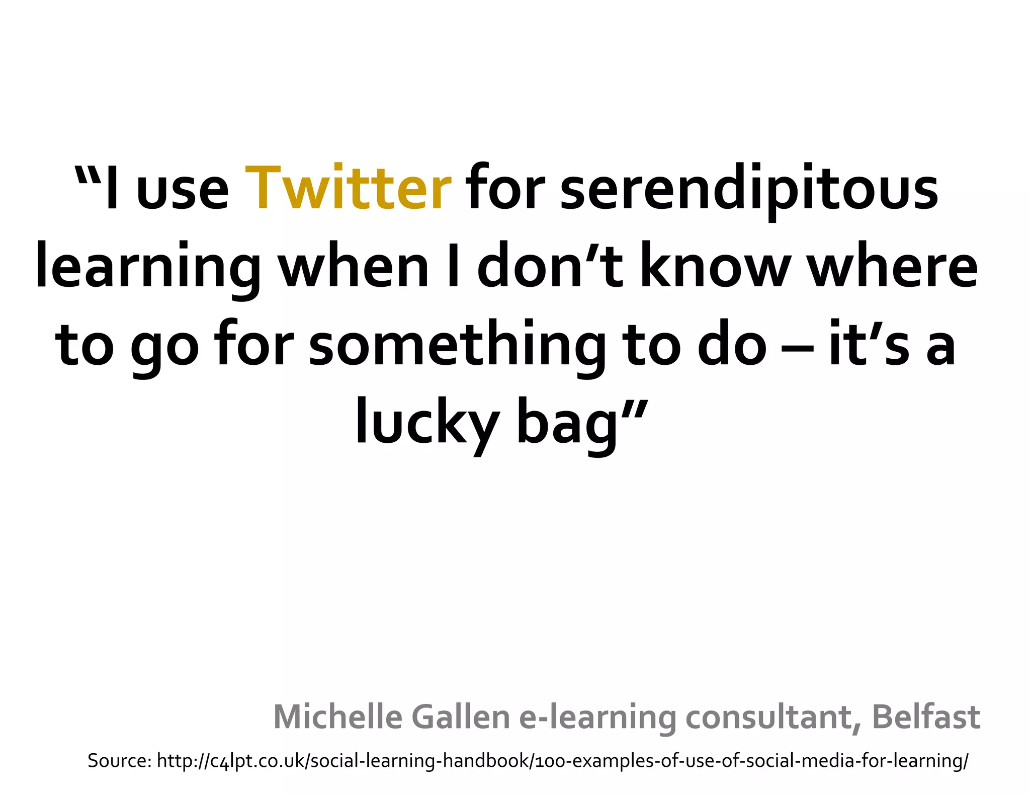 “I use Twitter for serendipitous
learning when I don’t know where
to go for something to do – it’s a
lucky bag”
Michelle Gallen e-learning consultant, Belfast
Source: http://c4lpt.co.uk/social-learning-handbook/100-examples-of-use-of-social-media-for-learning/
 