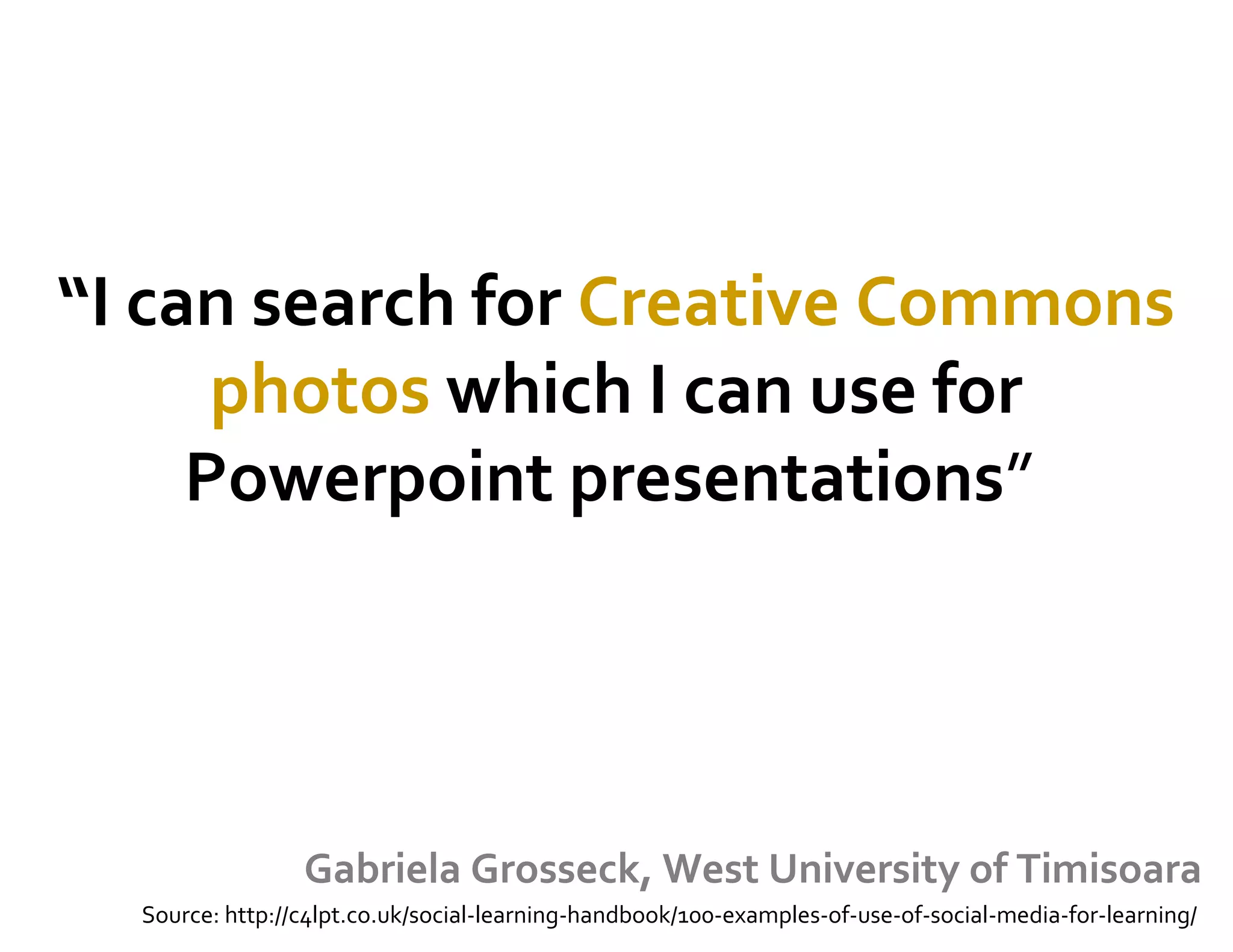 “I can search for Creative Commons
photos which I can use for
Powerpoint presentations” 
Gabriela Grosseck, West University of Timisoara
Source: http://c4lpt.co.uk/social-learning-handbook/100-examples-of-use-of-social-media-for-learning/
 