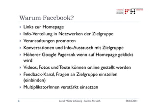 Warum Facebook?
 Links zur Homepage
 Info-Verteilung in Netzwerken der Zielgruppe
 Veranstaltungen promoten
 Konversationen und Info-Austausch mit Zielgruppe
 Höherer Google Pagerank wenn auf Homepage geklickt
 wird
 Videos, Fotos und Texte können online gestellt werden
 Feedback-Kanal, Fragen an Zielgruppe einstellen
 (einbinden)
 MultiplikatorInnen verstärkt einsetzen

                  Social Media Schulung - Sandra Perusch   08.03.2011
 