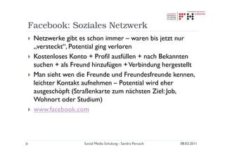 Facebook: Soziales Netzwerk
 Netzwerke gibt es schon immer – waren bis jetzt nur
 „versteckt“, Potential ging verloren
 Kostenloses Konto + Profil ausfüllen + nach Bekannten
 suchen + als Freund hinzufügen + Verbindung hergestellt
 Man sieht wen die Freunde und Freundesfreunde kennen,
 leichter Kontakt aufnehmen – Potential wird eher
 ausgeschöpft (Straßenkarte zum nächsten Ziel: Job,
 Wohnort oder Studium)
 www.facebook.com



                  Social Media Schulung - Sandra Perusch   08.03.2011
 