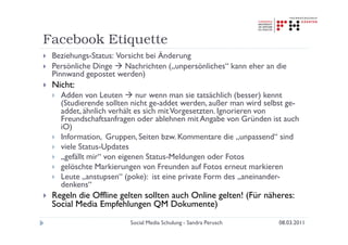 Facebook Etiquette
 Beziehungs-Status: Vorsicht bei Änderung
 Persönliche Dinge    Nachrichten („unpersönliches“ kann eher an die
 Pinnwand gepostet werden)
 Nicht:
   Adden von Leuten       nur wenn man sie tatsächlich (besser) kennt
   (Studierende sollten nicht ge-addet werden, außer man wird selbst ge-
   addet, ähnlich verhält es sich mit Vorgesetzten. Ignorieren von
   Freundschaftsanfragen oder ablehnen mit Angabe von Gründen ist auch
   iO)
   Information, Gruppen, Seiten bzw. Kommentare die „unpassend“ sind
   viele Status-Updates
   „gefällt mir“ von eigenen Status-Meldungen oder Fotos
   gelöschte Markierungen von Freunden auf Fotos erneut markieren
   Leute „anstupsen“ (poke): ist eine private Form des „aneinander-
   denkens“
 Regeln die Offline gelten sollten auch Online gelten! (Für näheres:
 Social Media Empfehlungen QM Dokumente)
                       Social Media Schulung - Sandra Perusch     08.03.2011
 