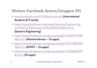 Weitere Facebook Seiten/Gruppen FH
 www.facebook.com/CUASInternational (International
 Students & Friends)
 https://www.facebook.com/pages/Systems-Engineering-
 at-FH-K%C3%A4rnten/127616937307382?ref=ts
 (Systems Engineering)
 https://www.facebook.com/group.php?gid=14264917096
 4&ref=ts (AbsolventInnen – Gruppe)
 https://www.facebook.com/group.php?gid=29137853350
 2&ref=ts (KFAST – Gruppe)
 https://www.facebook.com/group.php?gid=12256066279
 &ref=ts (Gruppe)

                 Social Media Schulung - Sandra Perusch   08.03.2011
 