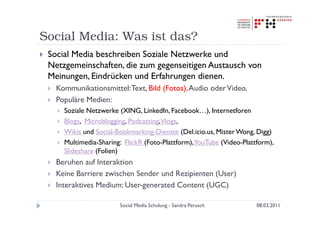 Social Media: Was ist das?
 Social Media beschreiben Soziale Netzwerke und
 Netzgemeinschaften, die zum gegenseitigen Austausch von
 Meinungen, Eindrücken und Erfahrungen dienen.
   Kommunikationsmittel: Text, Bild (Fotos), Audio oder Video.
   Populäre Medien:
     Soziale Netzwerke (XING, LinkedIn, Facebook…), Internetforen
     Blogs, Microblogging, Podcasting,Vlogs,
     Wikis und Social-Bookmarking-Dienste (Del.icio.us, Mister Wong, Digg)
     Multimedia-Sharing: FlickR (Foto-Plattform),YouTube (Video-Plattform),
     Slideshare (Folien)
   Beruhen auf Interaktion
   Keine Barriere zwischen Sender und Rezipienten (User)
   Interaktives Medium: User-generated Content (UGC)

                       Social Media Schulung - Sandra Perusch        08.03.2011
 