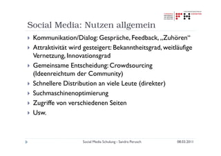 Social Media: Nutzen allgemein
 Kommunikation/Dialog: Gespräche, Feedback, „Zuhören“
 Attraktivität wird gesteigert: Bekanntheitsgrad, weitläufige
 Vernetzung, Innovationsgrad
 Gemeinsame Entscheidung: Crowdsourcing
 (Ideenreichtum der Community)
 Schnellere Distribution an viele Leute (direkter)
 Suchmaschinenoptimierung
 Zugriffe von verschiedenen Seiten
 Usw.



                   Social Media Schulung - Sandra Perusch   08.03.2011
 