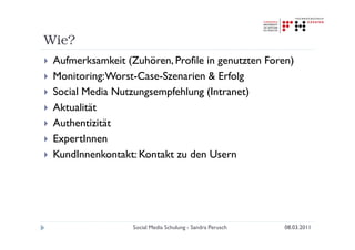 Wie?
 Aufmerksamkeit (Zuhören, Profile in genutzten Foren)
 Monitoring: Worst-Case-Szenarien & Erfolg
 Social Media Nutzungsempfehlung (Intranet)
 Aktualität
 Authentizität
 ExpertInnen
 KundInnenkontakt: Kontakt zu den Usern




                  Social Media Schulung - Sandra Perusch   08.03.2011
 