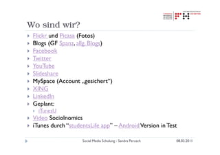 Wo sind wir?
 Flickr und Picasa (Fotos)
 Blogs (GF Spanz, allg. Blogs)
 Facebook
 Twitter
 YouTube
 Slideshare
 MySpace (Account „gesichert“)
 XING
 LinkedIn
 Geplant:
   iTunesU
 Video Sociolnomics
 iTunes durch “studentsLife app” – Android Version in Test

                    Social Media Schulung - Sandra Perusch   08.03.2011
 