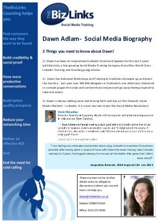 sDawn provided a comprehensive detailed approach on how to maximise the
potential of my LinkedIn account. She offered a thorough and detailed
strategic plan, breaking down in to simple steps the best way to make
connections and to help increase the company profile to the benefits of me
and my business	
  Dawn	
  Adlam-­‐	
  	
  Social	
  Media	
  Biography	
  
	
  
3	
  Things	
  you	
  need	
  to	
  know	
  about	
  Dawn!	
  
	
  
1).	
  Dawn	
  has	
  been	
  an	
  Inspirational	
  Linkedin	
  Coach	
  and	
  Speaker	
  for	
  the	
  last	
  2	
  years	
  
with	
  BizLinks,	
  a	
  fast	
  growing	
  Social	
  Media	
  Training	
  Company	
  that	
  offers	
  World	
  Class	
  
Linkedin	
  Training	
  and	
  Coaching	
  programmes.	
  
	
  
2).	
  	
  Dawn	
  has	
  delivered	
  Workshops	
  and	
  Training	
  to	
  hundreds	
  of	
  people	
  up	
  and	
  down	
  
the	
  Country	
  -­‐	
  	
  last	
  year	
  over	
  300	
  BNI	
  delegates	
  in	
  Scotland	
  in	
  one	
  afternoon.	
  Delivered	
  
in	
  a	
  simple	
  jargon	
  free	
  style	
  and	
  content	
  that	
  everyone	
  will	
  go	
  away	
  feeling	
  inspired	
  to	
  
take	
  real	
  action.	
  
	
  
3).	
  Dawn	
  is	
  always	
  adding	
  value	
  and	
  sharing	
  hints	
  and	
  tips	
  on	
  this	
  fantastic	
  Social	
  
Media	
  Platform	
  –	
  Linkedin.	
  It	
  is	
  never	
  too	
  late	
  to	
  join	
  the	
  Social	
  Media	
  Revolution!	
  
	
  
	
  Please	
  contact	
  me	
  for	
  further	
  
details	
  and	
  a	
  no	
  obligation	
  
discussion	
  on	
  where	
  you	
  are	
  and	
  	
  
how	
  I	
  can	
  help	
  you.	
  
Dawn@thebizlinks.co.uk	
  
Mobile:	
  07880725564	
  
Office:	
  0121	
  371	
  9430	
  
	
  
“I am feeling very motivated and excited about using Linkedin to maximize it’s business
potential after having spent a couple of hours with Dawn this week. Having used Linkedin
actively for 2 years, the biggest takeway for me was all the hidden little gems that I didin’t
know about!”	
  
Jacqueline	
  Bennett,	
  Wild	
  Inspired	
  Life	
  	
  Jan	
  2013	
  
 
