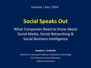 Social	
  Speaks	
  Out	
  
	
  
What	
  Companies	
  Need	
  to	
  Know	
  About	
  	
  
Social	
  Media,	
  Social	
  Networking	
  &	
  	
  
Social	
  Business	
  Intelligence	
  
Stephen	
  J.	
  Andriole	
  	
  
Thomas	
  G.	
  Labrecque	
  Professor	
  of	
  Business	
  Technology	
  
The	
  Villanova	
  School	
  of	
  Business	
  
Villanova	
  University	
  
Comcast	
  |	
  July	
  |	
  2014	
  
 