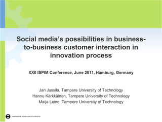 1




Social media’s possibilities in business-
  to-business customer interaction in
          innovation process

   XXII ISPIM Conference, June 2011, Hamburg, Germany



        Jari Jussila, Tampere University of Technology
     Hannu Kärkkäinen, Tampere University of Technology
        Maija Leino, Tampere University of Technology
 