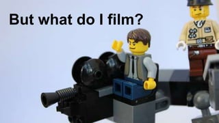 But what do I film?
 