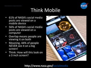 National Aeronautics and Space Administration
http://www.nasa.gov/socialmedia
Think Mobile
• 61% of NASA’s social media
posts are viewed on a
mobile device
• 56% of NASA’s social media
posts are viewed on a
computer
• Overlap means people are
viewing it on both
• Meaning, 44% of people
NEVER see it on a big
screen!
• Think: How will this look on
a 3 inch screen?
 