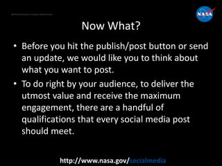 National Aeronautics and Space Administration
http://www.nasa.gov/socialmedia
Now What?
• Before you hit the publish/post button or send
an update, we would like you to think about
what you want to post.
• To do right by your audience, to deliver the
utmost value and receive the maximum
engagement, there are a handful of
qualifications that every social media post
should meet.
 