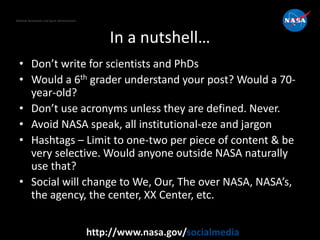 National Aeronautics and Space Administration
http://www.nasa.gov/socialmedia
In a nutshell…
• Don’t write for scientists and PhDs
• Would a 6th grader understand your post? Would a 70-
year-old?
• Don’t use acronyms unless they are defined. Never.
• Avoid NASA speak, all institutional-eze and jargon
• Hashtags – Limit to one-two per piece of content & be
very selective. Would anyone outside NASA naturally
use that?
• Social will change to We, Our, The over NASA, NASA’s,
the agency, the center, XX Center, etc.
 