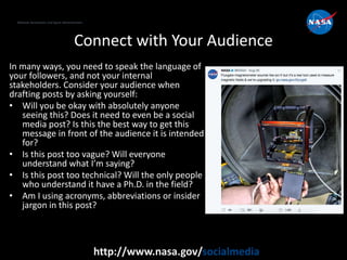 National Aeronautics and Space Administration
http://www.nasa.gov/socialmedia
Connect with Your Audience
In many ways, you need to speak the language of
your followers, and not your internal
stakeholders. Consider your audience when
drafting posts by asking yourself:
• Will you be okay with absolutely anyone
seeing this? Does it need to even be a social
media post? Is this the best way to get this
message in front of the audience it is intended
for?
• Is this post too vague? Will everyone
understand what I’m saying?
• Is this post too technical? Will the only people
who understand it have a Ph.D. in the field?
• Am I using acronyms, abbreviations or insider
jargon in this post?
 