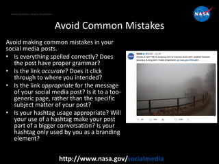 National Aeronautics and Space Administration
http://www.nasa.gov/socialmedia
Avoid Common Mistakes
Avoid making common mistakes in your
social media posts.
• Is everything spelled correctly? Does
the post have proper grammar?
• Is the link accurate? Does it click
through to where you intended?
• Is the link appropriate for the message
of your social media post? Is it to a too-
generic page, rather than the specific
subject matter of your post?
• Is your hashtag usage appropriate? Will
your use of a hashtag make your post
part of a bigger conversation? Is your
hashtag only used by you as a branding
element?
 