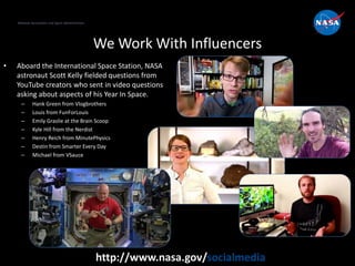 National Aeronautics and Space Administration
http://www.nasa.gov/socialmedia
We Work With Influencers
• Aboard the International Space Station, NASA
astronaut Scott Kelly fielded questions from
YouTube creators who sent in video questions
asking about aspects of his Year In Space.
– Hank Green from Vlogbrothers
– Louis from FunForLouis
– Emily Graslie at the Brain Scoop
– Kyle Hill from the Nerdist
– Henry Reich from MinutePhysics
– Destin from Smarter Every Day
– Michael from VSauce
National Aeronautics and Space Administration
 