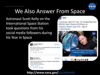 National Aeronautics and Space Administration
http://www.nasa.gov/socialmedia
We Also Answer From Space
Astronaut Scott Kelly on the
International Space Station
took questions from his
social media followers during
his Year in Space
 