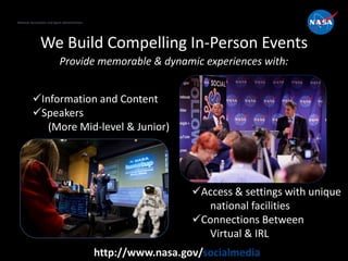 National Aeronautics and Space Administration
http://www.nasa.gov/socialmedia
We Build Compelling In-Person Events
Provide memorable & dynamic experiences with:
National Aeronautics and Space Administration
Access & settings with unique
national facilities
Connections Between
Virtual & IRL
Information and Content
Speakers
(More Mid-level & Junior)
 