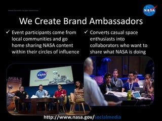 National Aeronautics and Space Administration
http://www.nasa.gov/socialmedia
We Create Brand Ambassadors
 Event participants come from
local communities and go
home sharing NASA content
within their circles of influence
 Converts casual space
enthusiasts into
collaborators who want to
share what NASA is doing
National Aeronautics and Space Administration
 