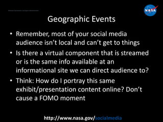 National Aeronautics and Space Administration
http://www.nasa.gov/socialmedia
Geographic Events
• Remember, most of your social media
audience isn’t local and can’t get to things
• Is there a virtual component that is streamed
or is the same info available at an
informational site we can direct audience to?
• Think: How do I portray this same
exhibit/presentation content online? Don’t
cause a FOMO moment
 