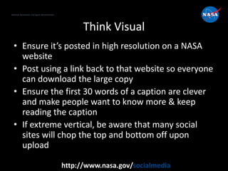 National Aeronautics and Space Administration
http://www.nasa.gov/socialmedia
Think Visual
• Ensure it’s posted in high resolution on a NASA
website
• Post using a link back to that website so everyone
can download the large copy
• Ensure the first 30 words of a caption are clever
and make people want to know more & keep
reading the caption
• If extreme vertical, be aware that many social
sites will chop the top and bottom off upon
upload
 