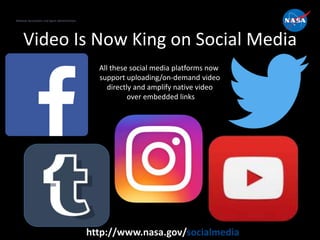 National Aeronautics and Space Administration
http://www.nasa.gov/socialmedia
Video Is Now King on Social Media
National Aeronautics and Space Administration
All these social media platforms now
support uploading/on-demand video
directly and amplify native video
over embedded links
 