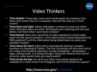 National Aeronautics and Space Administration
http://www.nasa.gov/socialmedia
Video Thinkers
• Think Mobile: These days, more social media posts are viewed on the
three-inch screen than on a computer. How will this look on a 3 inch
screen?
• Think Short and Tight: Videos with higher numbers of views are rather
short. Attention Spans are short. Will people start watching and tune out
before I tell them what I want them to know?
• Think Muted: More than two-thirds of video watched on social media
never has the sound turned on. Is the video at least closed captioned to be
508 compliant? Is all the information being talked about on audio also
available visually?
• Think About the Start: Video starts automatically playing in peoples
timelines on Facebook & Twitter. The first 10 seconds are the most critical
of a video and should be extremely visually compelling – not bumpers,
logos, talking heads. If scrolling through a feed with material from lots of
accounts, what would make you stop & watch?
• Think Inside the Box: Are all of your titles and captions going to be
readable on a small screen? On Instagram, will it all fit inside of a square?
 