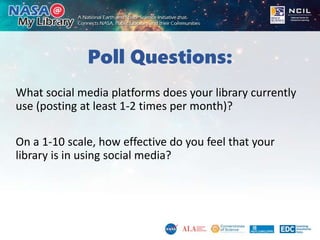 Poll Questions:
What social media platforms does your library currently
use (posting at least 1-2 times per month)?
On a 1-10 scale, how effective do you feel that your
library is in using social media?
 