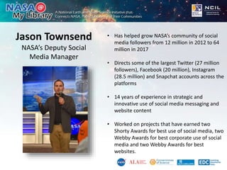 Jason Townsend
NASA’s Deputy Social
Media Manager
• Has helped grow NASA’s community of social
media followers from 12 million in 2012 to 64
million in 2017
• Directs some of the largest Twitter (27 million
followers), Facebook (20 million), Instagram
(28.5 million) and Snapchat accounts across the
platforms
• 14 years of experience in strategic and
innovative use of social media messaging and
website content
• Worked on projects that have earned two
Shorty Awards for best use of social media, two
Webby Awards for best corporate use of social
media and two Webby Awards for best
websites.
 