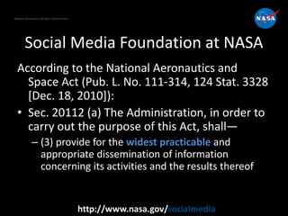 National Aeronautics and Space Administration
http://www.nasa.gov/socialmedia
Social Media Foundation at NASA
According to the National Aeronautics and
Space Act (Pub. L. No. 111-314, 124 Stat. 3328
[Dec. 18, 2010]):
• Sec. 20112 (a) The Administration, in order to
carry out the purpose of this Act, shall—
– (3) provide for the widest practicable and
appropriate dissemination of information
concerning its activities and the results thereof
National Aeronautics and Space Administration
 