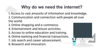 Why do we need the internet?
1. Access to vast amounts of information and knowledge.
2. Communication and connection with people all over
the world.
3. Online shopping and e-commerce.
4. Entertainment and leisure activities.
5. Access to online education and training.
6. Online banking and financial transactions.
7. Job search and career advancement.
8. Research and innovation.
 
