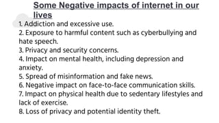Some Negative impacts of internet in our
lives
1. Addiction and excessive use.
2. Exposure to harmful content such as cyberbullying and
hate speech.
3. Privacy and security concerns.
4. Impact on mental health, including depression and
anxiety.
5. Spread of misinformation and fake news.
6. Negative impact on face-to-face communication skills.
7. Impact on physical health due to sedentary lifestyles and
lack of exercise.
8. Loss of privacy and potential identity theft.
 