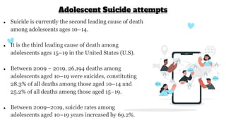 ● Suicide is currently the second leading cause of death
among adolescents ages 10–14.
● It is the third leading cause of death among
adolescents ages 15–19 in the United States (U.S).
● Between 2009 – 2019, 26,194 deaths among
adolescents aged 10–19 were suicides, constituting
28.3% of all deaths among those aged 10–14 and
25.2% of all deaths among those aged 15–19.
● Between 2009–2019, suicide rates among
adolescents aged 10–19 years increased by 69.2%.
Adolescent Suicide attempts
 
