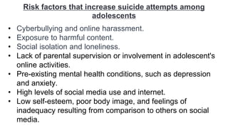 Risk factors that increase suicide attempts among
adolescents
• Cyberbullying and online harassment.
• Exposure to harmful content.
• Social isolation and loneliness.
• Lack of parental supervision or involvement in adolescent's
online activities.
• Pre-existing mental health conditions, such as depression
and anxiety.
• High levels of social media use and internet.
• Low self-esteem, poor body image, and feelings of
inadequacy resulting from comparison to others on social
media.
 
