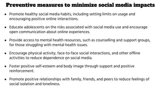 Preventive measures to minimize social media impacts
● Promote healthy social media habits, including setting limits on usage and
encouraging positive online interactions.
● Educate adolescents on the risks associated with social media use and encourage
open communication about online experiences.
● Provide access to mental health resources, such as counselling and support groups,
for those struggling with mental health issues.
● Encourage physical activity, face-to-face social interactions, and other offline
activities to reduce dependence on social media.
● Foster positive self-esteem and body image through support and positive
reinforcement.
● Promote positive relationships with family, friends, and peers to reduce feelings of
social isolation and loneliness.
 