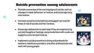 ● Promote awareness of the warning signs of suicide,such as
changesin mood, behaviour, or routine, and encourage early
intervention.
● Increase access to crisishotlines and support servicesfor
those at risk of suicideand their families.
● Encourage adolescentsto seek help if they are experiencing
suicidalthoughts or feelings,and provide them with a safe and
supportive environment to do so.
● Implement suicideprevention trainingand protocols for
teachers, healthcareproviders, and other professionals who
work with young people.
Suicide prevention among adolescents
 