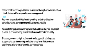Fosterpositivecopingskillsandresiliencethroughactivitiessuchas
mindfulness,self-care,andstress management.
Promotephysicalactivity,healthyeating,andotherlifestyle
behavioursthatcansupportpositivementalhealth.
Advocatefor policiesandprogramsthataddresstherootcausesof
suicide,suchaspoverty,discrimination,andsocialinequality.
Encouragecommunityinvolvementandsupport,includingpeer
supportgroups,mentoring,andotherprogramsthatpromote
positiverelationshipsandsocialconnectedness.
 