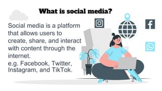 What is social media?
Social media is a platform
that allows users to
create, share, and interact
with content through the
internet.
e.g. Facebook, Twitter,
Instagram, and TikTok.
 
