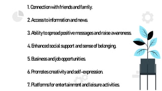 1. Connectionwithfriendsandfamily.
2.Accesstoinformationandnews.
3.Abilitytospreadpositivemessagesandraiseawareness.
4.Enhancedsocialsupportandsenseof belonging.
5.Businessandjobopportunities.
6.Promotescreativityandself-expression.
7.Platformsforentertainmentandleisureactivities.
 