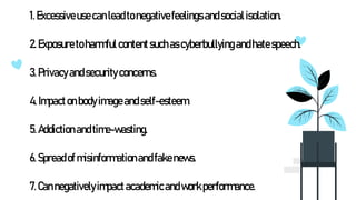 1. Excessiveusecanleadtonegativefeelingsandsocialisolation.
2. Exposuretoharmfulcontentsuchascyberbullyingandhatespeech.
3.Privacyandsecurityconcerns.
4.Impactonbodyimageandself-esteem.
5.Addictionandtime-wasting.
6.Spreadof misinformationandfakenews.
7.Cannegativelyimpactacademicandworkperformance.
 