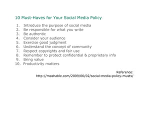10 Must-Haves for Your Social Media Policy
1. Introduce the purpose of social media
2. Be responsible for what you write
3. Be authentic
4. Consider your audience
5. Exercise good judgment
6. Understand the concept of community
7. Respect copyrights and fair use
8. Remember to protect confidential & proprietary info
9. Bring value
10. Productivity matters
Reference:
http://mashable.com/2009/06/02/social-media-policy-musts/
 