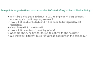 Few points organizations must consider before drafting a Social Media Policy
• Will it be a one page addendum to the employment agreement,
or a separate multi page agreement?
• How will it be distributed, and will it need to be signed by all
recipients?
• How often will it be revised?
• How will it be enforced, and by whom?
• What are the penalties for failing to adhere to the policies?
• Will there be different rules for various positions in the company?
 